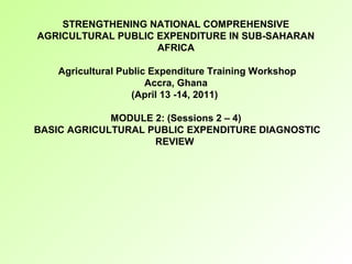 STRENGTHENING NATIONAL COMPREHENSIVE
AGRICULTURAL PUBLIC EXPENDITURE IN SUB-SAHARAN
AFRICA
Agricultural Public Expenditure Training Workshop
Accra, Ghana
(April 13 -14, 2011)
MODULE 2: (Sessions 2 – 4)
BASIC AGRICULTURAL PUBLIC EXPENDITURE DIAGNOSTIC
REVIEW
 