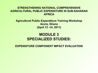 STRENGTHENING NATIONAL COMPREHENSIVE
AGRICULTURAL PUBLIC EXPENDITURE IN SUB-SAHARAN
AFRICA
Agricultural Public Expenditure Training Workshop
Accra, Ghana
(April 13 -14, 2011)
MODULE 3
SPECIALIZED STUDIES:
EXPENDITURE COMPONENT IMPACT EVALUATION
 