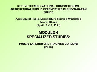 STRENGTHENING NATIONAL COMPREHENSIVE
AGRICULTURAL PUBLIC EXPENDITURE IN SUB-SAHARAN
AFRICA
Agricultural Public Expenditure Training Workshop
Accra, Ghana
(April 13 -14, 2011)
MODULE 4
SPECIALIZED STUDIES:
PUBLIC EXPENDITURE TRACKING SURVEYS
(PETS)
 