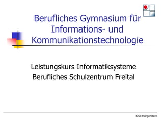 Berufliches Gymnasium für
    Informations- und
Kommunikationstechnologie

Leistungskurs Informatiksysteme
Berufliches Schulzentrum Freital




                               Knut Morgenstern
 