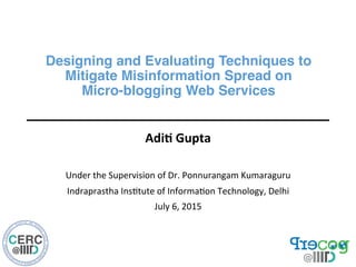 Designing and Evaluating Techniques to  
Mitigate Misinformation Spread on  
Micro-blogging Web Services"
Adi$	
  Gupta	
  
	
  
Under	
  the	
  Supervision	
  of	
  Dr.	
  Ponnurangam	
  Kumaraguru	
  
Indraprastha	
  Ins9tute	
  of	
  Informa9on	
  Technology,	
  Delhi	
  
July	
  6,	
  2015	
  
 