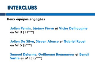 INTERCLUBS Deux équipes engagées Julien Pernin ,  Jérémy Fèvre  et  Victor Delhougme  en M13 (11 èmes ) Julien Da Silva ,  Steven Alonso  et  Gabriel Rouet  en M15 (5 èmes ) Samuel Delorme ,  Guillaume Bonnamour  et  Benoit Sartre  en M15 (9 èmes ) 