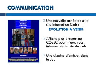 COMMUNICATION Une nouvelle année pour le site Internet du Club : EVOLUTION A VENIR Affiche plus présent au COSEC pour mieux vous informer de la vie du club Une dizaine d’articles dans le JSL  