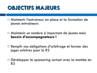 OBJECTIFS MAJEURS Maintenir l’entraineur en place et la formation de jeunes entraineurs Maintenir un nombre si important de jeunes mais  besoin d’accompagnateurs ! Remplir nos obligations d’arbitrage et former des juges arbitres pour la R3 Développer le sponsoring surtout avec la montée en R3 