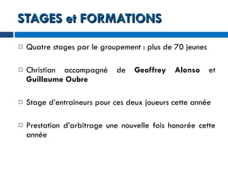 STAGES et FORMATIONS Quatre stages par le groupement : plus de 70 jeunes Christian accompagné de  Geoffrey Alonso  et  Guillaume Oubre Stage d’entraineurs pour ces deux joueurs cette année Prestation d’arbitrage une nouvelle fois honorée cette année 