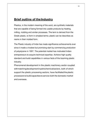 11
Brief outline of theIndustry
Plastics, in the modern meaning of the word, are synthetic materials
that are capable of being formed into usable products by heating,
milling, molding and similar processes. The term is derived from the
Greek plastic, to form in simplest terms; plastic can be describes as
resins in their molded form.
The Plastic industry of India has made significance achievements ever
since it made a modest but promising start by commencing production
of polystyrene in 1957. The potential market has motivated Indian
entrepreneurs to acquire technical expertise. Achieve high quality
standard and build capabilities in various facts of the booming plastic
industry.
Phenomenal development in the plastic machinery sector coupled
withmatchingdevelopmentinpetrochemicalsectors, both of which
support the plastic processing sectors, have facilitatedtheplastic
processors to buildcapacities toservice both the domestic market
and overseas.
 