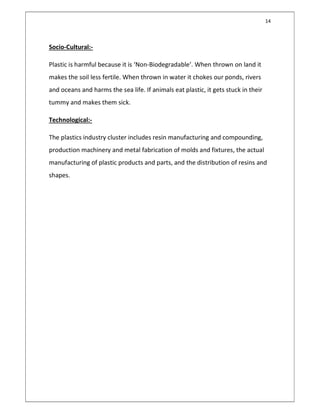 14
Socio-Cultural:-
Plastic is harmful because it is ‘Non-Biodegradable’. When thrown on land it
makes the soil less fertile. When thrown in water it chokes our ponds, rivers
and oceans and harms the sea life. If animals eat plastic, it gets stuck in their
tummy and makes them sick.
Technological:-
The plastics industry cluster includes resin manufacturing and compounding,
production machinery and metal fabrication of molds and fixtures, the actual
manufacturing of plastic products and parts, and the distribution of resins and
shapes.
 