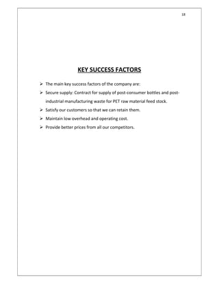 18
KEY SUCCESS FACTORS
 The main key success factors of the company are:
 Secure supply: Contract for supply of post-consumer bottles and post-
industrial manufacturing waste for PET raw material feed stock.
 Satisfy our customers so that we can retain them.
 Maintain low overhead and operating cost.
 Provide better prices from all our competitors.
 