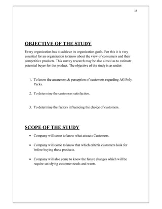 19
OBJECTIVE OF THE STUDY
Every organization has to achieve its organization goals. For this it is very
essential for an organization to know about the view of consumers and their
competitive products. This survey research may be also aimed as to estimate
potential buyer for the product. The objective of the study is as under:
1. To know the awareness & perception of customers regarding AG Poly
Packs.
2. To determine the customers satisfaction.
3. To determine the factors influencing the choice of customers.
SCOPE OF THE STUDY
 Company will come to know what attracts Customers.
 Company will come to know that which criteria customers look for
before buying these products.
 Company will also come to know the future changes which will be
require satisfying customer needs and wants.
 