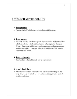 20
RESEARCH METHODOLOGY
 Sample size
 Sample size is 57 which cover the population of Ghaziabad.
 Data source
 Research included only Primary data. Primary data is the first hand data,
which are selected a fresh and thus happen to be original in character.
Primary Data was crucial to know various customers and past consumer
views about AG Poly Packs and to know the awareness of this brand in
regards to other brands.
 Data collection
 Data has been collected through survey questionnaire
 Analysis of data
 After the data has been collected, it was tabulated and findings of the
project were presented followed by analysis and interpretation to reach
certain conclusions.
 