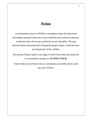 3
Preface
A professional course in PGDM is incomplete unless the theoretical
knowledge acquired in the class room is backed up by practical exposure,
as theories alone do not give perfection to any discipline. The gap
between theory and practiced is bridged by project report, which has been
an integral part of the syllabus.
This present Project report is an image of what I have done and observed.
I was assigned a project on AG POLY PACK.
I have tried my level best to be as a systematic as possible and to avoid
any sort of biases.
 