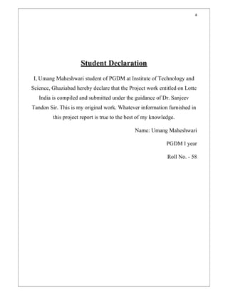 4
Student Declaration
I, Umang Maheshwari student of PGDM at Institute of Technology and
Science, Ghaziabad hereby declare that the Project work entitled on Lotte
India is compiled and submitted under the guidance of Dr. Sanjeev
Tandon Sir. This is my original work. Whatever information furnished in
this project report is true to the best of my knowledge.
Name: Umang Maheshwari
PGDM I year
Roll No. - 58
 