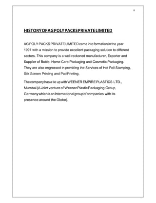 6
HISTORYOFAGPOLYPACKSPRIVATELIMITED
AG POLY PACKS PRIVATE LIMITED cameintoformation in the year
1997 with a mission to provide excellent packaging solution to different
sectors. This company is a well reckoned manufacturer, Exporter and
Supplier of Bottle, Home Care Packaging and Cosmetic Packaging.
They are also engrossed in providing the Services of Hot Foil Stamping,
Silk Screen Printing and Pad Printing.
The companyhas a tie up with WEENER EMPIRE PLASTICS LTD.,
Mumbai(AJointventureof WeenerPlasticPackaging Group,
GermanywhichisanInternationalgroupofcompanies with its
presence around the Globe).
 