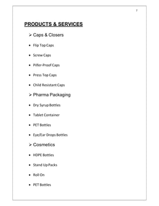 7
PRODUCTS & SERVICES
 Caps & Closers
 Flip Top Caps
 Screw Caps
 Pilfer-Proof Caps
 Press Top Caps
 Child Resistant Caps
 Pharma Packaging
 Dry Syrup Bottles
 Tablet Container
 PET Bottles
 Eye/Ear Drops Bottles
 Cosmetics
 HDPE Bottles
 Stand UpPacks
 Roll On
 PET Bottles
 