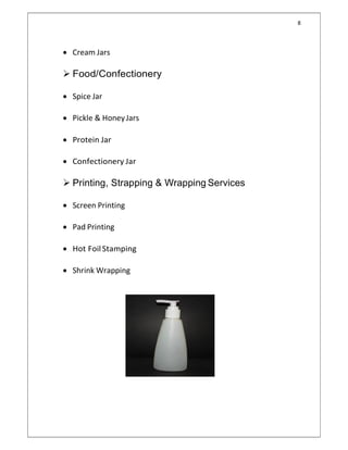 8
 Cream Jars
 Food/Confectionery
 Spice Jar
 Pickle & HoneyJars
 Protein Jar
 Confectionery Jar
 Printing, Strapping & Wrapping Services
 Screen Printing
 Pad Printing
 Hot FoilStamping
 Shrink Wrapping
 