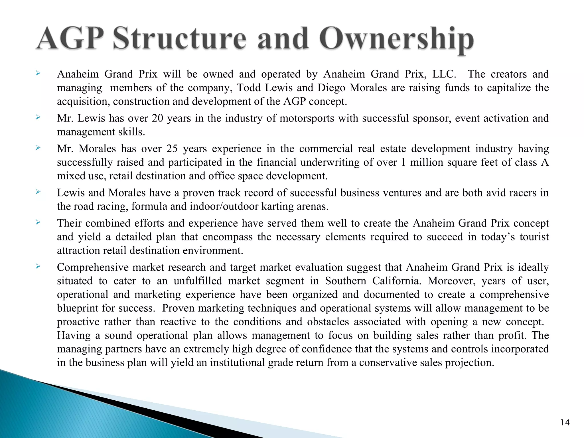    Anaheim Grand Prix will be owned and operated by Anaheim Grand Prix, LLC. The creators and
    managing members of the company, Todd Lewis and Diego Morales are raising funds to capitalize the
    acquisition, construction and development of the AGP concept.
   Mr. Lewis has over 20 years in the industry of motorsports with successful sponsor, event activation and
    management skills.
   Mr. Morales has over 25 years experience in the commercial real estate development industry having
    successfully raised and participated in the financial underwriting of over 1 million square feet of class A
    mixed use, retail destination and office space development.
   Lewis and Morales have a proven track record of successful business ventures and are both avid racers in
    the road racing, formula and indoor/outdoor karting arenas.
   Their combined efforts and experience have served them well to create the Anaheim Grand Prix concept
    and yield a detailed plan that encompass the necessary elements required to succeed in today’s tourist
    attraction retail destination environment.
   Comprehensive market research and target market evaluation suggest that Anaheim Grand Prix is ideally
    situated to cater to an unfulfilled market segment in Southern California. Moreover, years of user,
    operational and marketing experience have been organized and documented to create a comprehensive
    blueprint for success. Proven marketing techniques and operational systems will allow management to be
    proactive rather than reactive to the conditions and obstacles associated with opening a new concept.
    Having a sound operational plan allows management to focus on building sales rather than profit. The
    managing partners have an extremely high degree of confidence that the systems and controls incorporated
    in the business plan will yield an institutional grade return from a conservative sales projection.




                                                                                                                  14
 