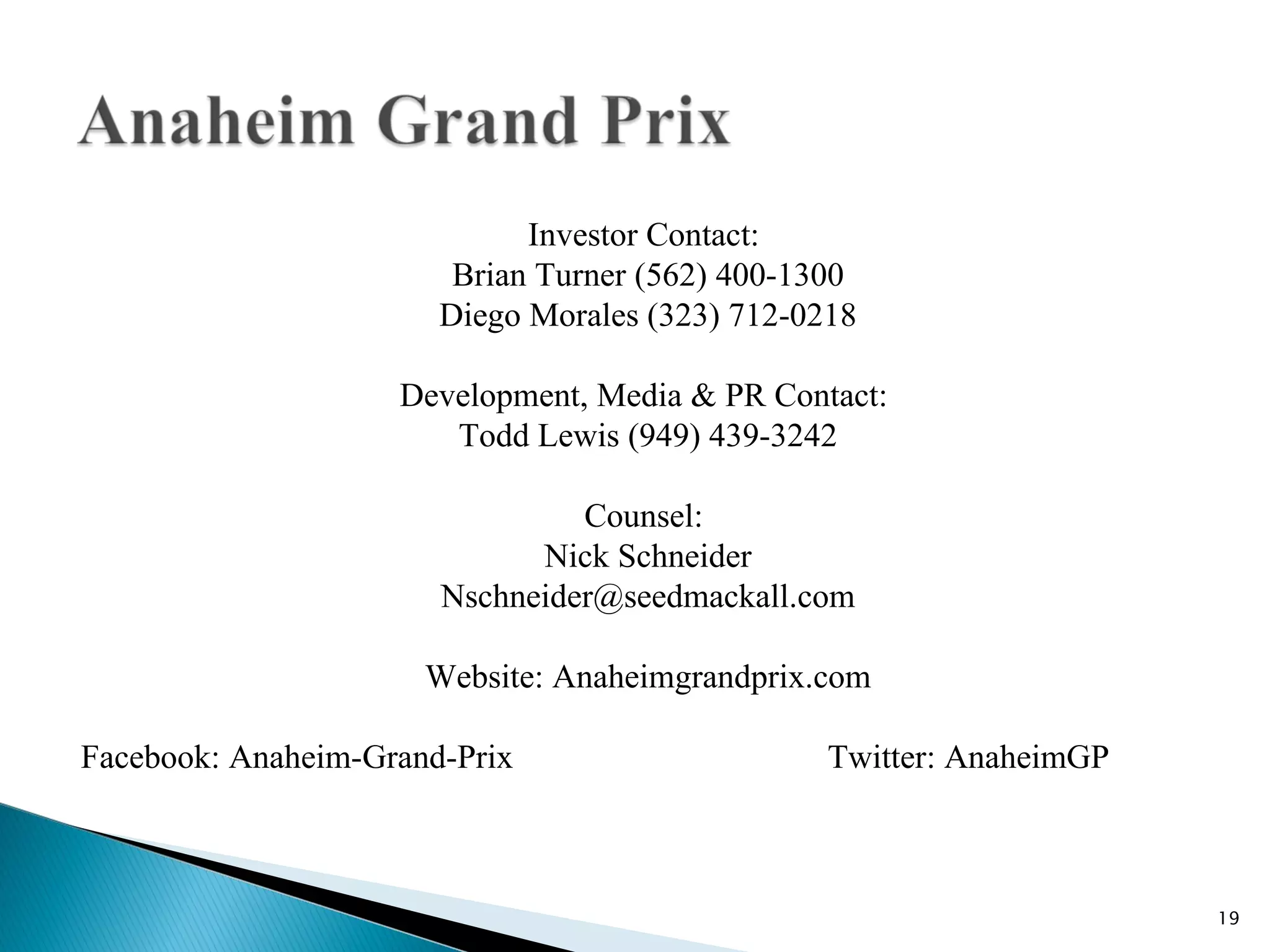 Investor Contact:
                        Brian Turner (562) 400-1300
                       Diego Morales (323) 712-0218

                    Development, Media & PR Contact:
                       Todd Lewis (949) 439-3242

                                Counsel:
                             Nick Schneider
                       Nschneider@seedmackall.com

                      Website: Anaheimgrandprix.com

Facebook: Anaheim-Grand-Prix                     Twitter: AnaheimGP



                                                                      19
 