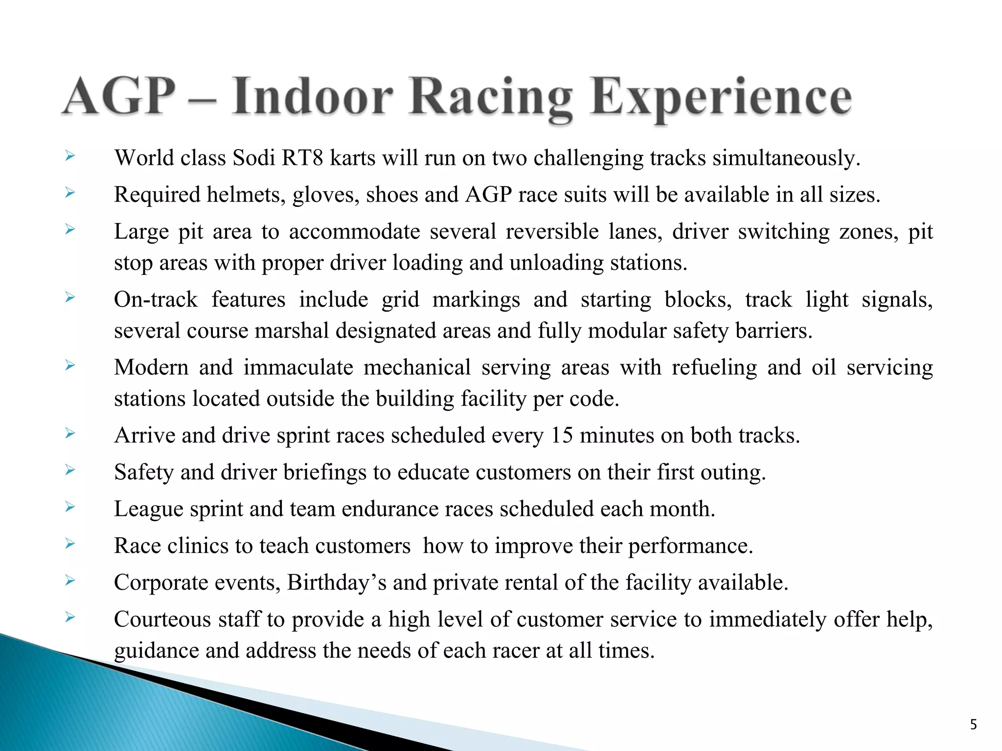    World class Sodi RT8 karts will run on two challenging tracks simultaneously.
   Required helmets, gloves, shoes and AGP race suits will be available in all sizes.
   Large pit area to accommodate several reversible lanes, driver switching zones, pit
    stop areas with proper driver loading and unloading stations.
   On-track features include grid markings and starting blocks, track light signals,
    several course marshal designated areas and fully modular safety barriers.
   Modern and immaculate mechanical serving areas with refueling and oil servicing
    stations located outside the building facility per code.
   Arrive and drive sprint races scheduled every 15 minutes on both tracks.
   Safety and driver briefings to educate customers on their first outing.
   League sprint and team endurance races scheduled each month.
   Race clinics to teach customers how to improve their performance.
   Corporate events, Birthday’s and private rental of the facility available.
   Courteous staff to provide a high level of customer service to immediately offer help,
    guidance and address the needs of each racer at all times.


                                                                                             5
 