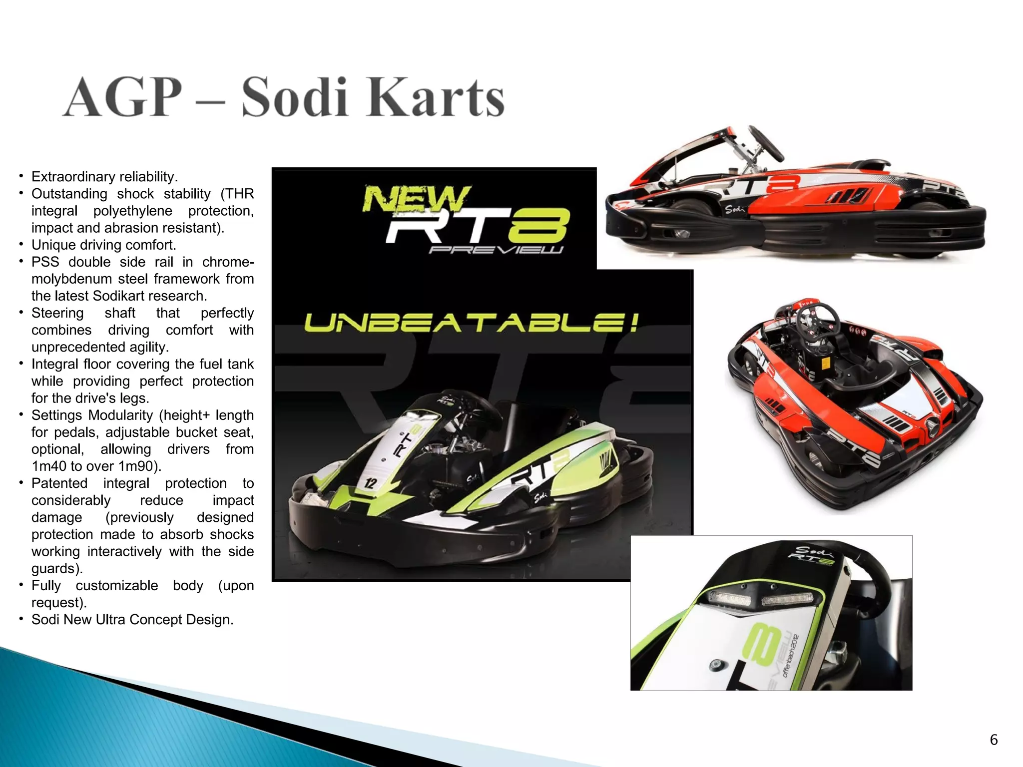 • Extraordinary reliability.
• Outstanding shock stability (THR
  integral polyethylene protection,
  impact and abrasion resistant).
• Unique driving comfort.
• PSS double side rail in chrome-
  molybdenum steel framework from
  the latest Sodikart research.
• Steering shaft that perfectly
  combines driving comfort with
  unprecedented agility.
• Integral floor covering the fuel tank
  while providing perfect protection
  for the drive's legs.
• Settings Modularity (height+ length
  for pedals, adjustable bucket seat,
  optional, allowing drivers from
  1m40 to over 1m90).
• Patented integral protection to
  considerably       reduce     impact
  damage       (previously   designed
  protection made to absorb shocks
  working interactively with the side
  guards).
• Fully customizable body (upon
  request).
• Sodi New Ultra Concept Design.




                                          6
 