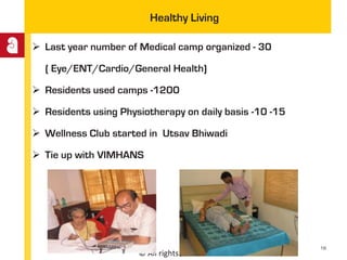 © All rights reserved
Healthy Living
 Last year number of Medical camp organized - 30
( Eye/ENT/Cardio/General Health)
 Residents used camps -1200
 Residents using Physiotherapy on daily basis -10 -15
 Wellness Club started in Utsav Bhiwadi
 Tie up with VIMHANS
18
 