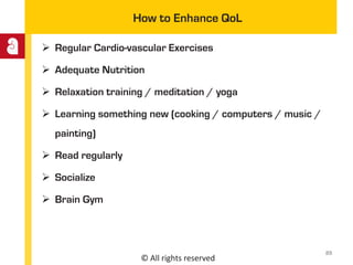 © All rights reserved
How to Enhance QoL
 Regular Cardio-vascular Exercises
 Adequate Nutrition
 Relaxation training / meditation / yoga
 Learning something new (cooking / computers / music /
painting)
 Read regularly
 Socialize
 Brain Gym
23
 