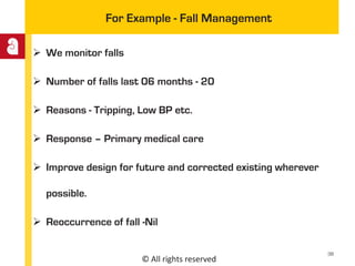© All rights reserved
For Example - Fall Management
 We monitor falls
 Number of falls last 06 months - 20
 Reasons - Tripping, Low BP etc.
 Response – Primary medical care
 Improve design for future and corrected existing wherever
possible.
 Reoccurrence of fall -Nil
38
 
