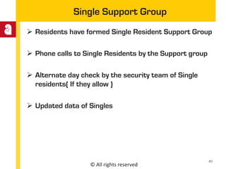 © All rights reserved
Single Support Group
 Residents have formed Single Resident Support Group
 Phone calls to Single Residents by the Support group
 Alternate day check by the security team of Single
residents( If they allow )
 Updated data of Singles
40
 