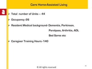 © All rights reserved
Care Home-Assisted Living
 Total number of Units – 44
 Occupancy -26
 Resident Medical background- Dementia, Parkinson,
Paralyses, Arthritis, ADL
Bed Sores etc
 Caregiver Training Hours -140
45
 