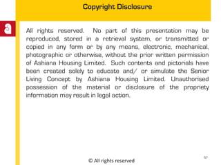 © All rights reserved
Copyright Disclosure
All rights reserved. No part of this presentation may be
reproduced, stored in a retrieval system, or transmitted or
copied in any form or by any means, electronic, mechanical,
photographic or otherwise, without the prior written permission
of Ashiana Housing Limited. Such contents and pictorials have
been created solely to educate and/ or simulate the Senior
Living Concept by Ashiana Housing Limited. Unauthorised
possession of the material or disclosure of the propriety
information may result in legal action.
57
 