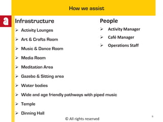 © All rights reserved
How we assist
Infrastructure
 Activity Lounges
 Art & Crafts Room
 Music & Dance Room
 Media Room
 Meditation Area
 Gazebo & Sitting area
 Water bodies
 Wide and age friendly pathways with piped music
 Temple
 Dinning Hall
People
 Activity Manager
 Café Manager
 Operations Staff
8
 