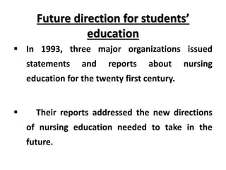 Future direction for students’
education
 In 1993, three major organizations issued
statements and reports about nursing
education for the twenty first century.
 Their reports addressed the new directions
of nursing education needed to take in the
future.
 