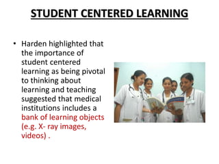 STUDENT CENTERED LEARNING
• Harden highlighted that
the importance of
student centered
learning as being pivotal
to thinking about
learning and teaching
suggested that medical
institutions includes a
bank of learning objects
(e.g. X- ray images,
videos) .
 