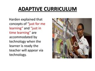 ADAPTIVE CURRICULUM
Harden explained that
concepts of “just for me
learning” and “just in
time learning” are
accommodated by
technology when the
learner is ready the
teacher will appear via
technology.
 