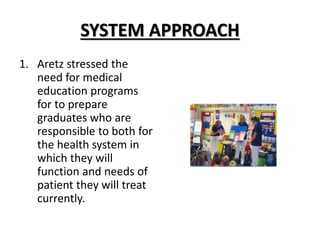 SYSTEM APPROACH
1. Aretz stressed the
need for medical
education programs
for to prepare
graduates who are
responsible to both for
the health system in
which they will
function and needs of
patient they will treat
currently.
 