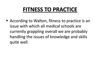 FITNESS TO PRACTICE
 According to Walton, fitness to practice is an
issue with which all medical schools are
currently grappling overall we are probably
handling the issues of knowledge and skills
quite well.
 