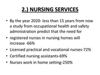 2.) NURSING SERVICES
• By the year 2020- less than 15 years from now
a study from occupational health and safety
administration predict that the need for
• registered nurses in nursing homes will
increase -66%
• Licensed practical and vocational nurses-72%
• Certified nursing assistants-69%
• Nurses work in home setting-250%
 