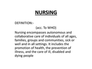 NURSING
DEFINITION:-
(acc. To WHO)
Nursing encompasses autonomous and
collaborative care of individuals of all ages,
families, groups and communities, sick or
well and in all settings. It includes the
promotion of health, the prevention of
illness, and the care of ill, disabled and
dying people
 