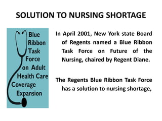 SOLUTION TO NURSING SHORTAGE
In April 2001, New York state Board
of Regents named a Blue Ribbon
Task Force on Future of the
Nursing, chaired by Regent Diane.
The Regents Blue Ribbon Task Force
has a solution to nursing shortage,
 