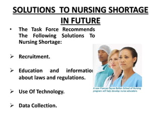 SOLUTIONS TO NURSING SHORTAGE
IN FUTURE
• The Task Force Recommends
The Following Solutions To
Nursing Shortage:
 Recruitment.
 Education and information
about laws and regulations.
 Use Of Technology.
 Data Collection.
 