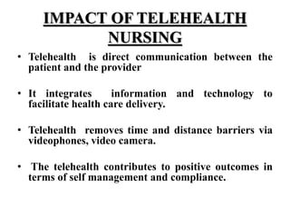 IMPACT OF TELEHEALTH
NURSING
• Telehealth is direct communication between the
patient and the provider
• It integrates information and technology to
facilitate health care delivery.
• Telehealth removes time and distance barriers via
videophones, video camera.
• The telehealth contributes to positive outcomes in
terms of self management and compliance.
 
