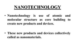 NANOTECHNOLOGY
• Nanotechnology is use of atomic and
molecular structure as core building to
create new products and devices.
• These new products and devices collectively
called as nanomaterials.
 