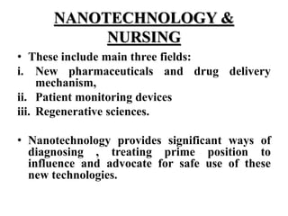 NANOTECHNOLOGY &
NURSING
• These include main three fields:
i. New pharmaceuticals and drug delivery
mechanism,
ii. Patient monitoring devices
iii. Regenerative sciences.
• Nanotechnology provides significant ways of
diagnosing , treating prime position to
influence and advocate for safe use of these
new technologies.
 
