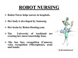 ROBOT NURSING
 Robot-Nurse helps nurses in hospitals.
 Her body is developed by Samsung
 Her brain by Robot-Hosting.com.
 The University of Auckland are
creating her nurse knowledge base.
 She has face recognition (Camera),
voice recognition (Microphone), arms
and hands.
 