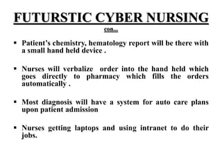 FUTURSTIC CYBER NURSING
con...
 Patient’s chemistry, hematology report will be there with
a small hand held device .
 Nurses will verbalize order into the hand held which
goes directly to pharmacy which fills the orders
automatically .
 Most diagnosis will have a system for auto care plans
upon patient admission
 Nurses getting laptops and using intranet to do their
jobs.
 