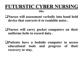 FUTURSTIC CYBER NURSING
con...
Nurses will assessment verbally into hand held
device that converts it to readable notes .
Nurses will carry pocket computers on their
uniforms belts to record data .
Patients have a bedside computer to access
educational tools and progress of their
recovery or stay.
 