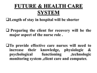 FUTURE & HEALTH CARE
SYSTEM
Length of stay in hospital will be shorter
 Preparing the client for recovery will be the
major aspect of the nurse role .
To provide effective care nurses will need to
increase their knowledge, physiologic &
psychological functioning ,technologic
monitoring system ,client care and computer.
 