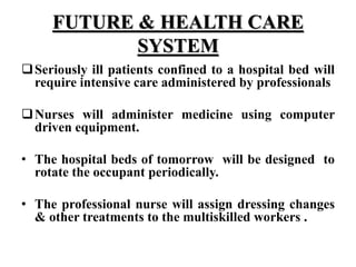 FUTURE & HEALTH CARE
SYSTEM
Seriously ill patients confined to a hospital bed will
require intensive care administered by professionals
Nurses will administer medicine using computer
driven equipment.
• The hospital beds of tomorrow will be designed to
rotate the occupant periodically.
• The professional nurse will assign dressing changes
& other treatments to the multiskilled workers .
 