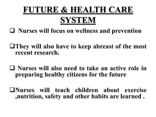FUTURE & HEALTH CARE
SYSTEM
 Nurses will focus on wellness and prevention
They will also have to keep abreast of the most
recent research.
 Nurses will also need to take an active role in
preparing healthy citizens for the future
Nurses will teach children about exercise
,nutrition, safety and other habits are learned .
 