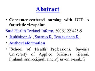 Abstract
• Consumer-centered nursing with ICT: A
futuristic viewpoint.
Stud Health Technol Inform. 2006;122:425-9.
• Jauhiainen A1, Saranto K, Tossavainen K.
• Author information
• 1School of Health Professions, Savonia
University of Applied Sciences, Iisalmi,
Finland. annikki.jauhiainen@savonia-amk.fi
 