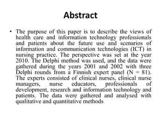 Abstract
• The purpose of this paper is to describe the views of
health care and information technology professionals
and patients about the future use and scenarios of
information and communication technologies (ICT) in
nursing practice. The perspective was set at the year
2010. The Delphi method was used, and the data were
gathered during the years 2001 and 2002 with three
Delphi rounds from a Finnish expert panel (N = 81).
The experts consisted of clinical nurses, clinical nurse
managers, nurse educators, professionals of
development, research and information technology and
patients. The data were gathered and analysed with
qualitative and quantitative methods
 